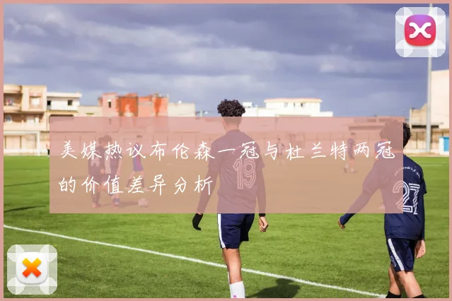 美媒热议布伦森一冠与杜兰特两冠的价值差异分析