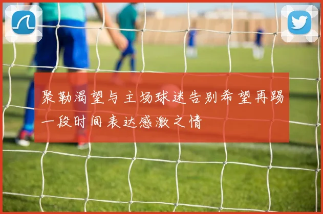 聚勒渴望与主场球迷告别希望再踢一段时间表达感激之情