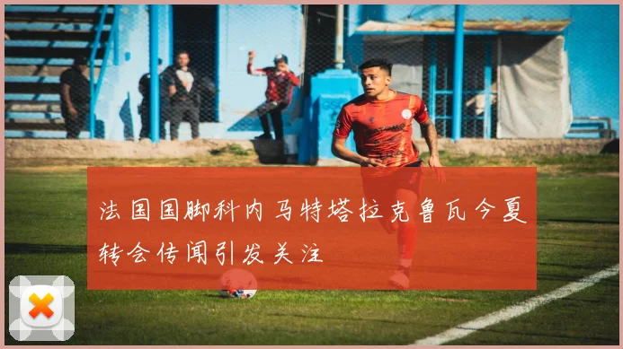 法国国脚科内马特塔拉克鲁瓦今夏转会传闻引发关注