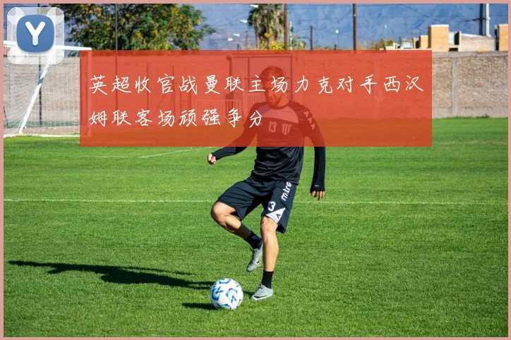 英超收官战曼联主场力克对手西汉姆联客场顽强争分