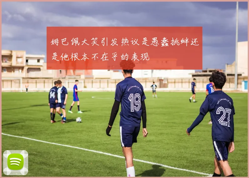 姆巴佩大笑引发热议是愚蠢挑衅还是他根本不在乎的表现