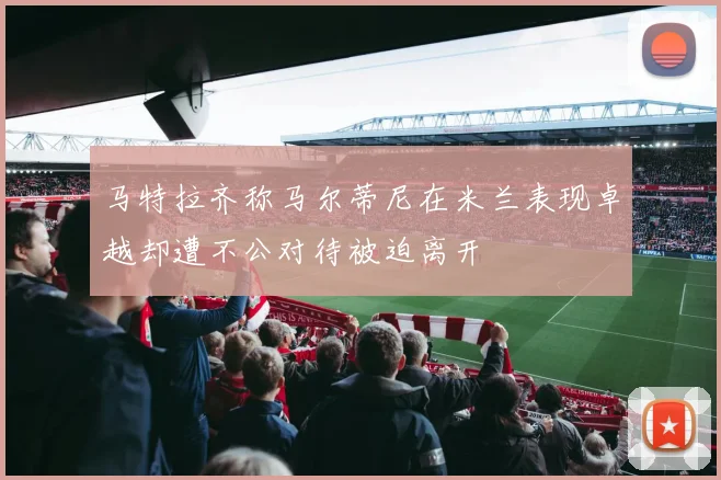 马特拉齐称马尔蒂尼在米兰表现卓越却遭不公对待被迫离开