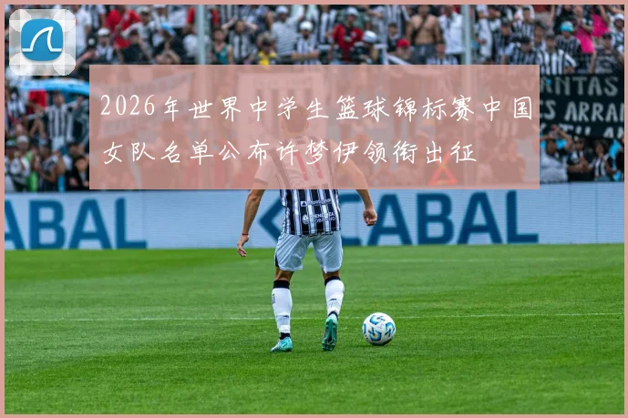 2026年世界中学生篮球锦标赛中国女队名单公布许梦伊领衔出征