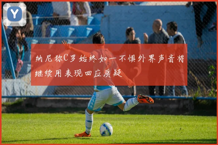 纳尼称C罗始终如一不惧外界声音将继续用表现回应质疑