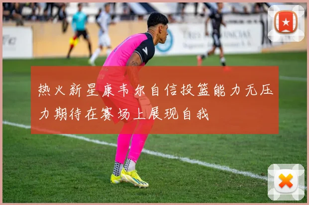 热火新星康韦尔自信投篮能力无压力期待在赛场上展现自我