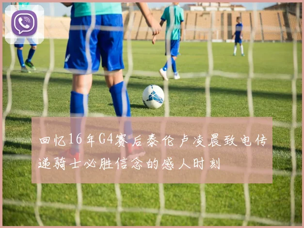 回忆16年G4赛后泰伦卢凌晨致电传递骑士必胜信念的感人时刻