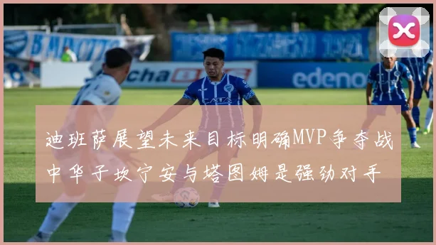 迪班萨展望未来目标明确MVP争夺战中华子坎宁安与塔图姆是强劲对手