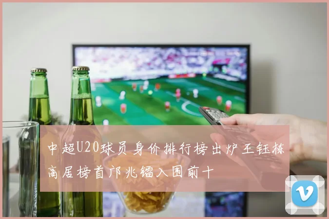 中超U20球员身价排行榜出炉王钰栋高居榜首邝兆镭入围前十