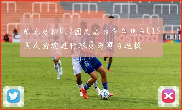 陈永分析U17国足成为今年焦点U15国足持续进行球员考察与选拔