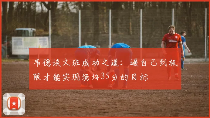 韦德谈文班成功之道：逼自己到极限才能实现场均35分的目标