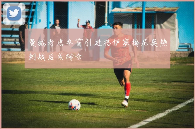 曼城考虑冬窗引进格伊塞梅尼奥热刺战后或转会