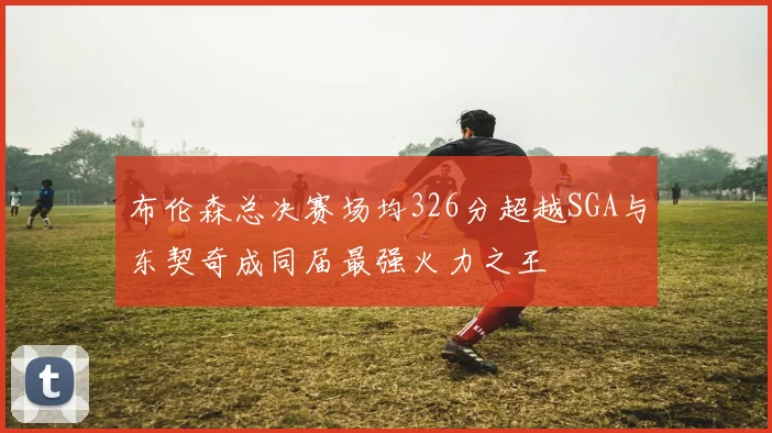 布伦森总决赛场均326分超越SGA与东契奇成同届最强火力之王