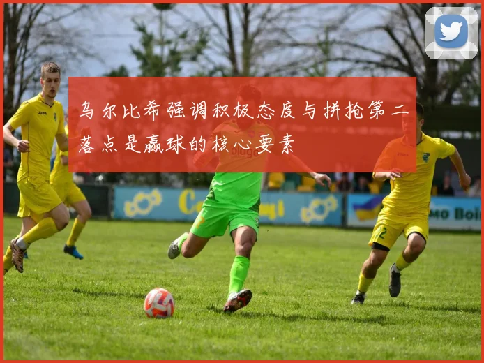 乌尔比希强调积极态度与拼抢第二落点是赢球的核心要素