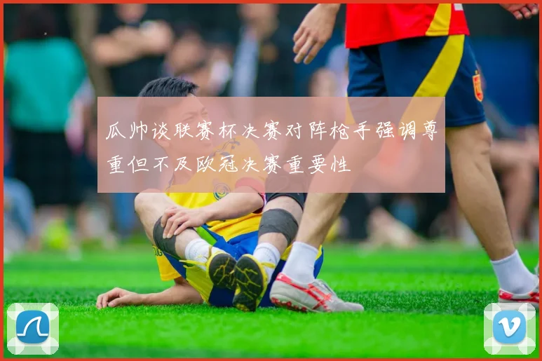 瓜帅谈联赛杯决赛对阵枪手强调尊重但不及欧冠决赛重要性