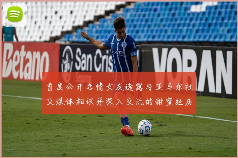 首度公开恋情女友透露与亚马尔社交媒体相识并深入交流的甜蜜经历