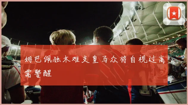 姆巴佩独木难支皇马众将自视过高需警醒