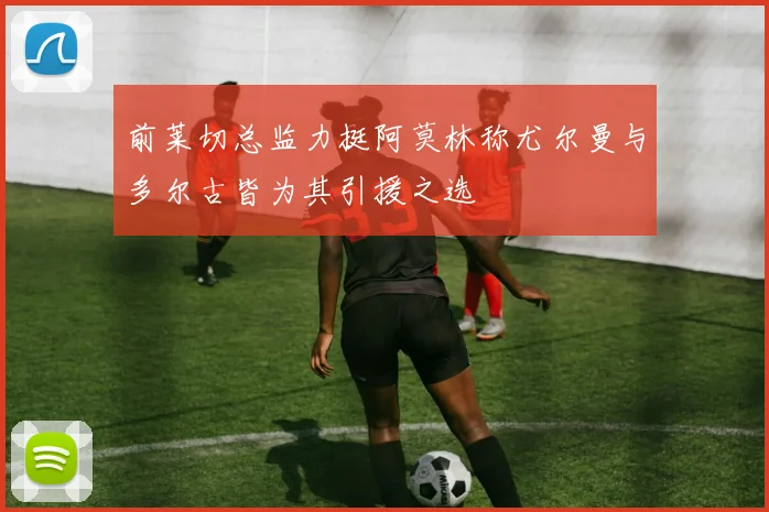 前莱切总监力挺阿莫林称尤尔曼与多尔古皆为其引援之选