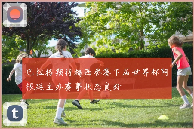 巴拉格期待梅西参赛下届世界杯阿根廷主办赛事状态良好