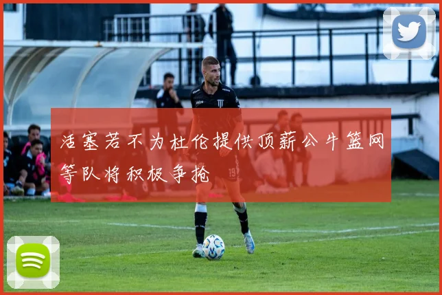 活塞若不为杜伦提供顶薪公牛篮网等队将积极争抢