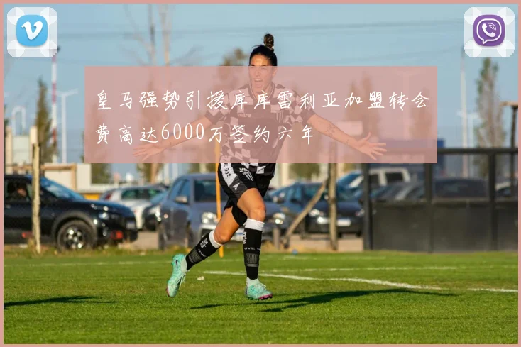 皇马强势引援库库雷利亚加盟转会费高达6000万签约六年
